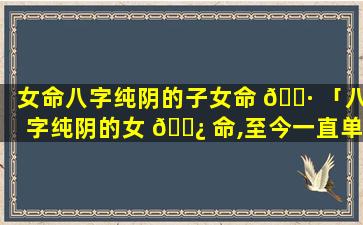 女命八字纯阴的子女命 🌷 「八字纯阴的女 🌿 命,至今一直单身」